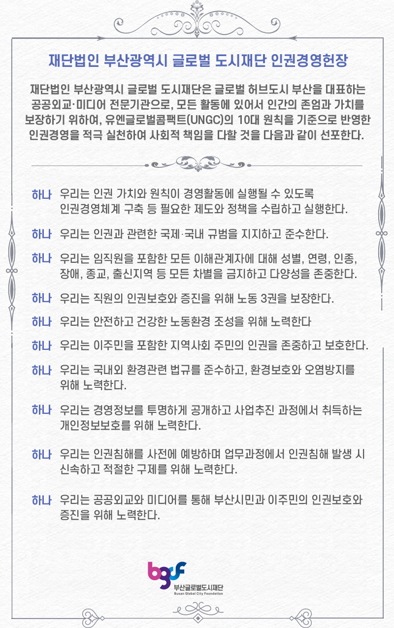 인권경영헌장 - 재단법인 부산광역시글로벌도시재단은 부산광역시의 글로벌 허브 도시 부산을 브랜딩하는 공공외교, 미디어 전문기관으로서 가, 모든 활동에 있어서 인간의 존엄과 가치를 보장하기 위하여, 유엔글로벌콤팩트(UNGC)의 10대 원칙을 기준으로 반영한 인권경영을 적극 실천하여 사회적 책임을 다할 것을 선포합니다.